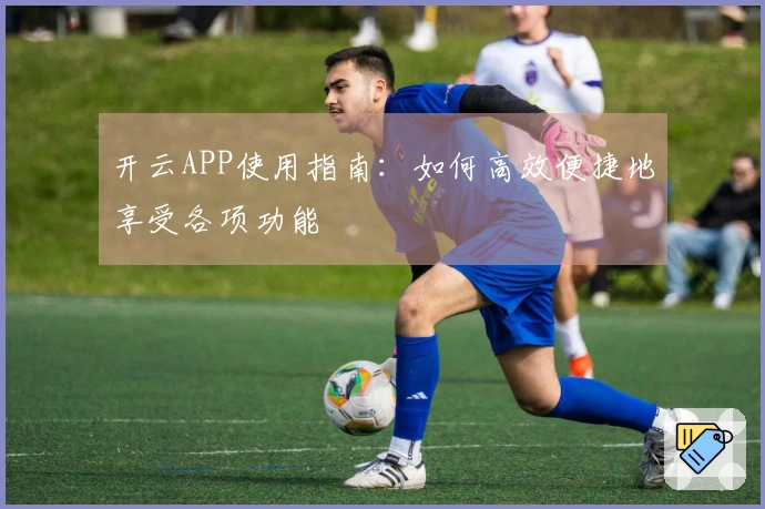 开云APP使用指南：如何高效便捷地享受各项功能