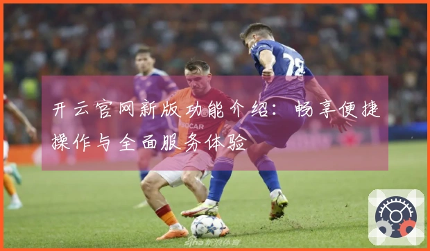 开云官网新版功能介绍：畅享便捷操作与全面服务体验