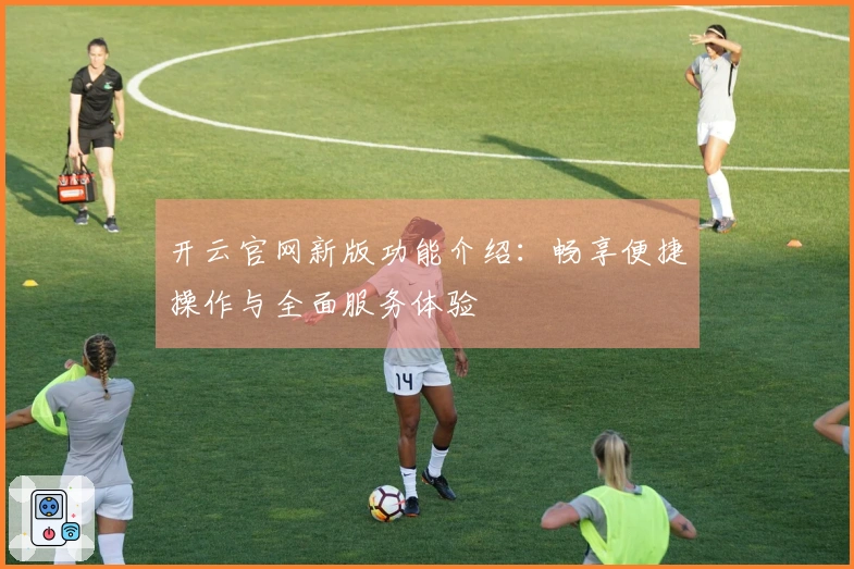 开云官网新版功能介绍：畅享便捷操作与全面服务体验